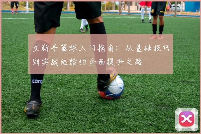 女新手篮球入门指南：从基础技巧到实战经验的全面提升之路