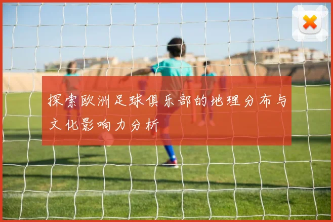 探索欧洲足球俱乐部的地理分布与文化影响力分析