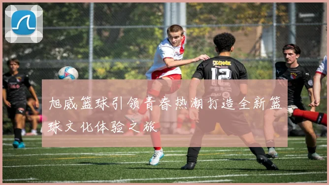 旭威篮球引领青春热潮打造全新篮球文化体验之旅