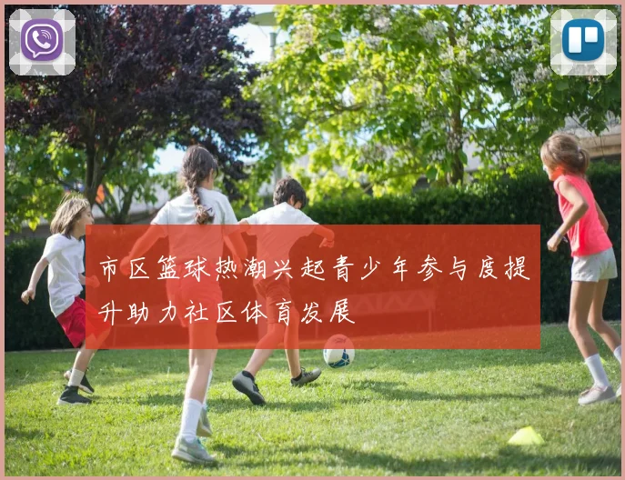 市区篮球热潮兴起青少年参与度提升助力社区体育发展