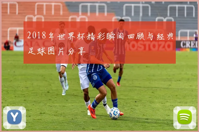 2018年世界杯精彩瞬间回顾与经典足球图片分享