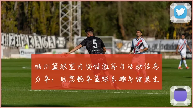 福州篮球室内场馆推荐与活动信息分享，助您畅享篮球乐趣与健康生活