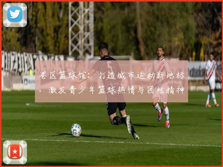 港区篮球馆：打造城市运动新地标，激发青少年篮球热情与团结精神