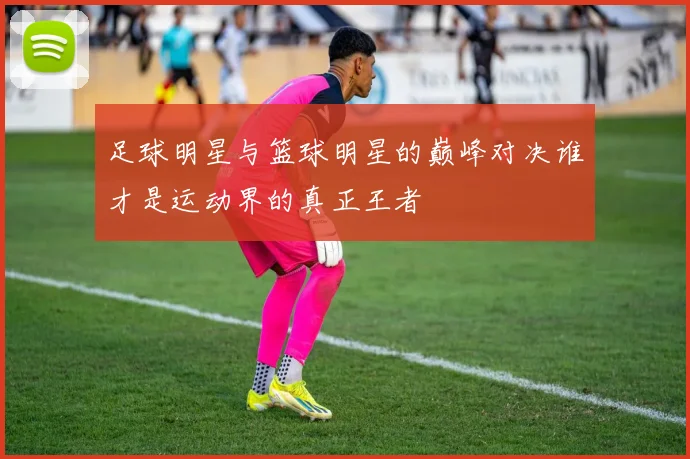 足球明星与篮球明星的巅峰对决谁才是运动界的真正王者