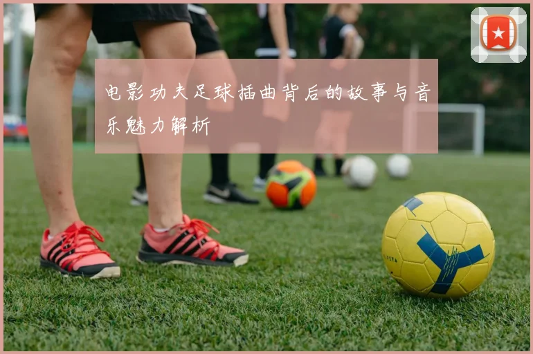 电影功夫足球插曲背后的故事与音乐魅力解析